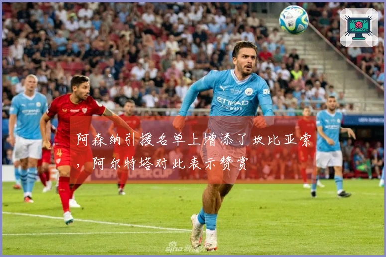 阿森纳引援名单上增添了坎比亚索，阿尔特塔对此表示赞赏