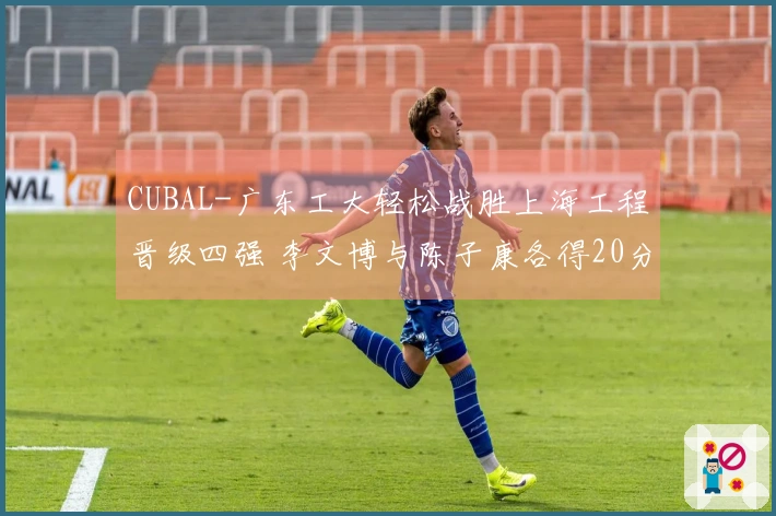 CUBAL-广东工大轻松战胜上海工程晋级四强 李文博与陈子康各得20分5篮板
