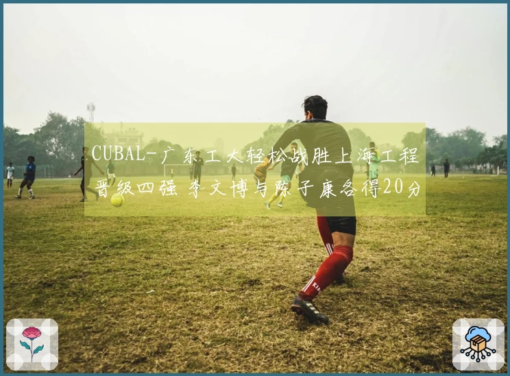CUBAL-广东工大轻松战胜上海工程晋级四强 李文博与陈子康各得20分5篮板