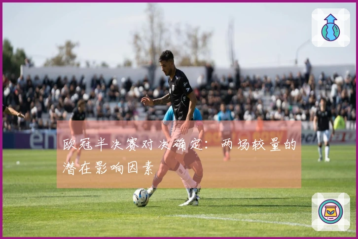 欧冠半决赛对决确定：两场较量的潜在影响因素