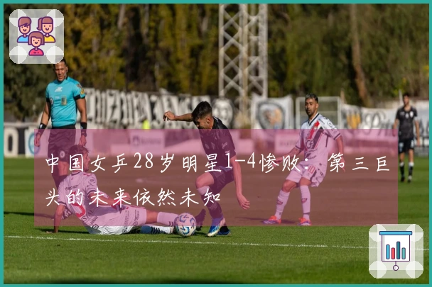 中国女乒28岁明星1-4惨败：第三巨头的未来依然未知