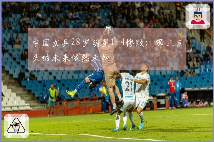 中国女乒28岁明星1-4惨败：第三巨头的未来依然未知